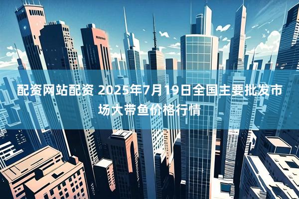 配资网站配资 2025年7月19日全国主要批发市场大带鱼价格行情