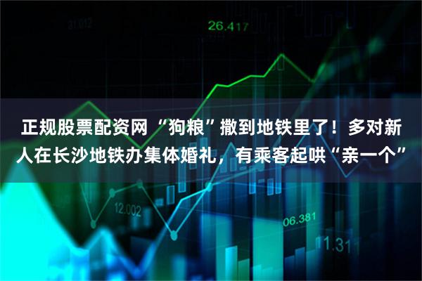 正规股票配资网 “狗粮”撒到地铁里了！多对新人在长沙地铁办集体婚礼，有乘客起哄“亲一个”