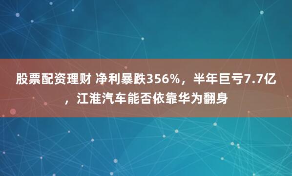 股票配资理财 净利暴跌356%，半年巨亏7.7亿，江淮汽车能否依靠华为翻身