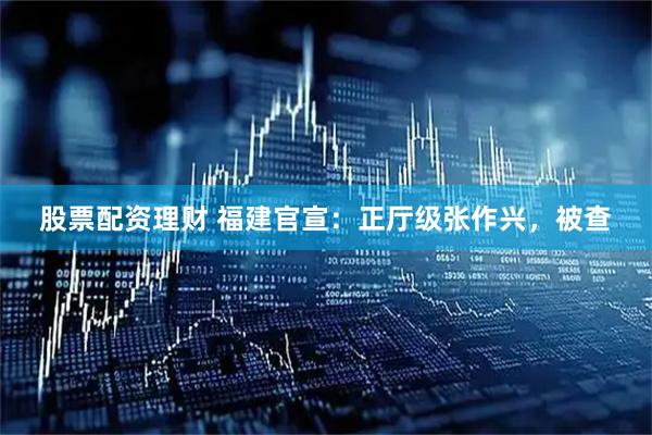 股票配资理财 福建官宣：正厅级张作兴，被查