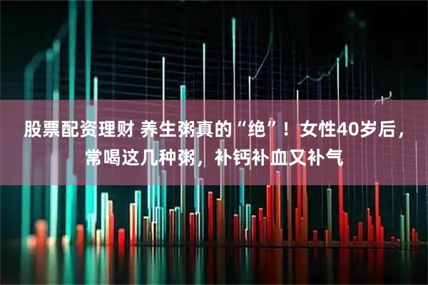 股票配资理财 养生粥真的“绝”！女性40岁后，常喝这几种粥，补钙补血又补气