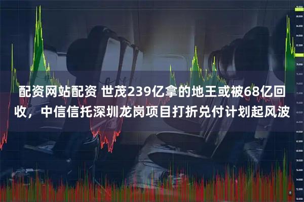 配资网站配资 世茂239亿拿的地王或被68亿回收，中信信托深圳龙岗项目打折兑付计划起风波