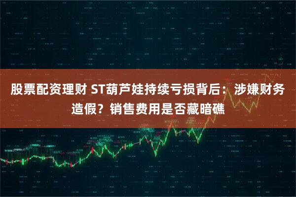 股票配资理财 ST葫芦娃持续亏损背后：涉嫌财务造假？销售费用是否藏暗礁