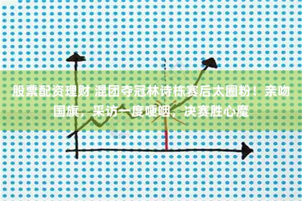 股票配资理财 混团夺冠林诗栋赛后太圈粉！亲吻国旗，采访一度哽咽，决赛胜心魔