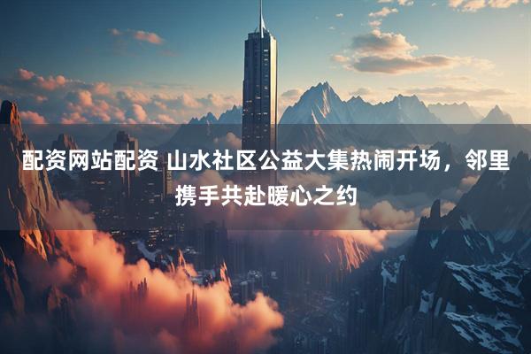 配资网站配资 山水社区公益大集热闹开场，邻里携手共赴暖心之约