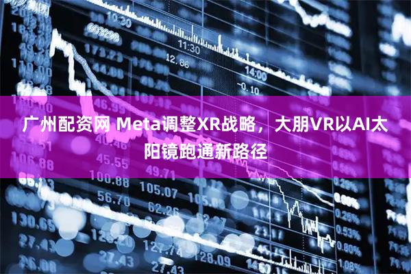 广州配资网 Meta调整XR战略，大朋VR以AI太阳镜跑通新路径