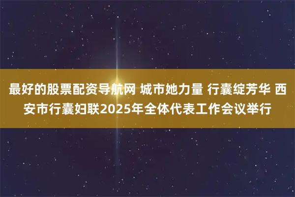最好的股票配资导航网 城市她力量 行囊绽芳华 西安市行囊妇联2025年全体代表工作会议举行