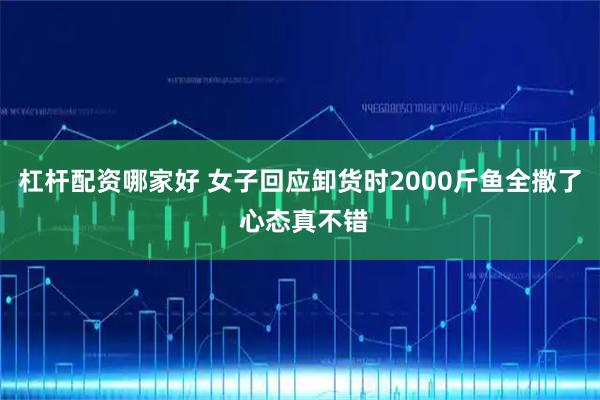 杠杆配资哪家好 女子回应卸货时2000斤鱼全撒了 心态真不错