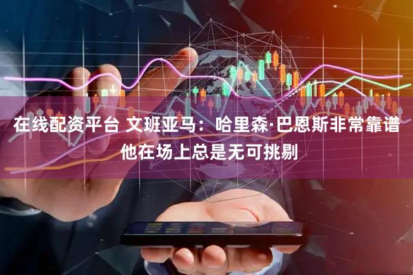 在线配资平台 文班亚马：哈里森·巴恩斯非常靠谱 他在场上总是无可挑剔