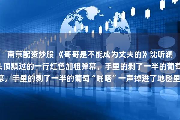 南京配资炒股 《哥哥是不能成为丈夫的》沈听澜沈楚楚 我看着沈听澜头顶飘过的一行红色加粗弹幕，手里的剥了一半的葡萄“啪嗒”一声掉进了地毯里。