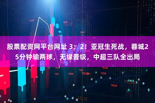 股票配资网平台网址 3：2！亚冠生死战，蓉城25分钟输两球，无缘晋级，中超三队全出局