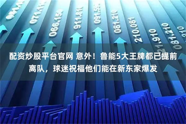 配资炒股平台官网 意外！鲁能5大王牌都已提前离队，球迷祝福他们能在新东家爆发