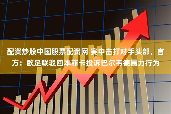 配资炒股中国股票配资网 赛中击打对手头部，官方：欧足联驳回本菲卡投诉巴尔韦德暴力行为
