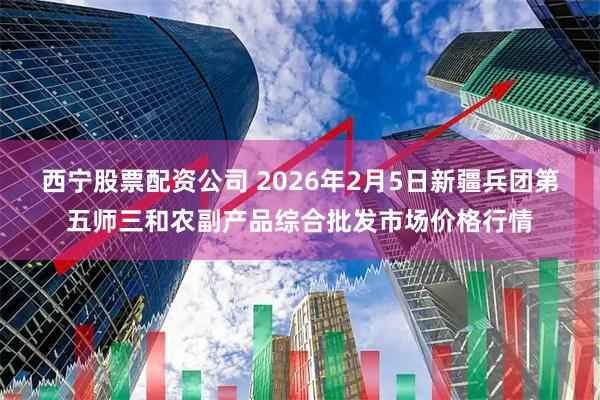 西宁股票配资公司 2026年2月5日新疆兵团第五师三和农副产品综合批发市场价格行情