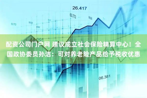 配资公司门户网 建议成立社会保险精算中心！全国政协委员孙洁：可对养老险产品给予税收优惠