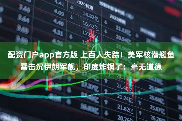 配资门户app官方版 上百人失踪！美军核潜艇鱼雷击沉伊朗军舰，印度炸锅了：毫无道德