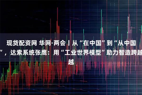 现货配资网 华网·两会丨从“在中国”到“从中国”，达索系统张鹰：用“工业世界模型”助力智造跨越