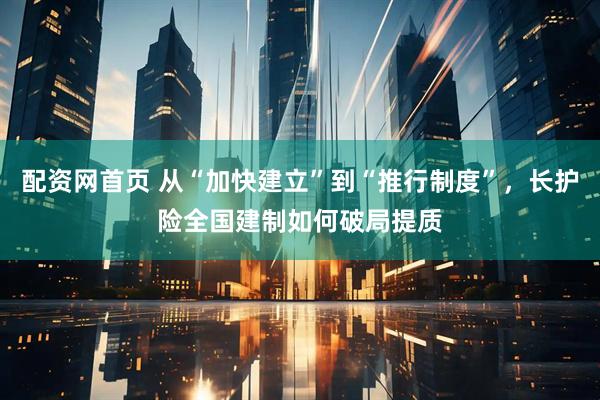 配资网首页 从“加快建立”到“推行制度”，长护险全国建制如何破局提质