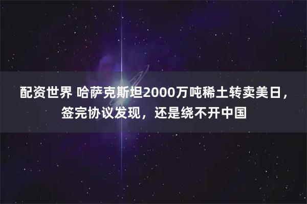 配资世界 哈萨克斯坦2000万吨稀土转卖美日,签完协议发现,还是绕不开中国