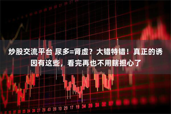 炒股交流平台 尿多=肾虚？大错特错！真正的诱因有这些，看完再也不用瞎担心了