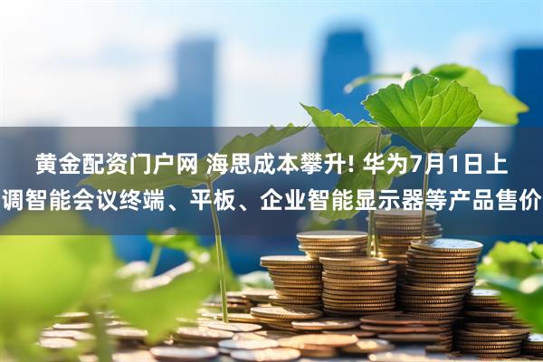 黄金配资门户网 海思成本攀升! 华为7月1日上调智能会议终端、平板、企业智能显示器等产品售价