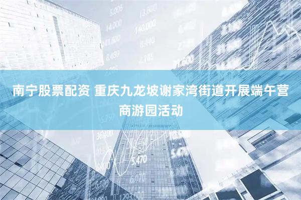 南宁股票配资 重庆九龙坡谢家湾街道开展端午营商游园活动