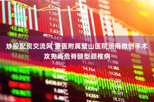 炒股配资交流网 重医附属璧山医院运用微创手术攻克高危脊髓型颈椎病