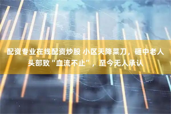 配资专业在线配资炒股 小区天降菜刀，砸中老人头部致“血流不止”，至今无人承认