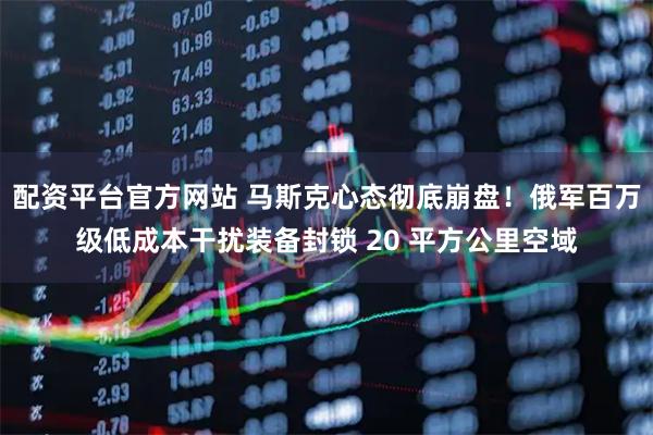 配资平台官方网站 马斯克心态彻底崩盘!俄军百万级低成本干扰装备封锁 20 平方公里空域