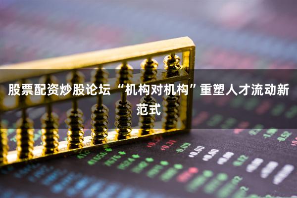 股票配资炒股论坛 “机构对机构”重塑人才流动新范式
