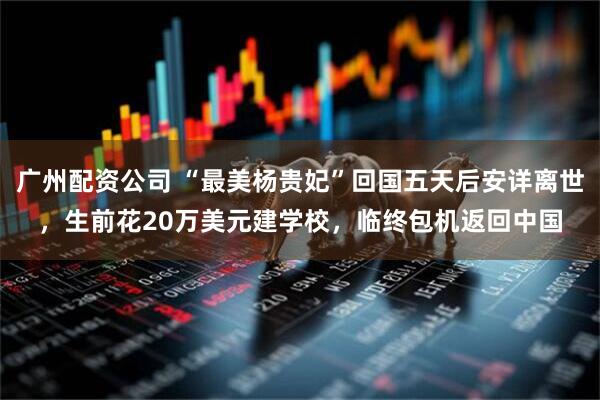 广州配资公司 “最美杨贵妃”回国五天后安详离世,生前花20万美元建学校,临终包机返回中国