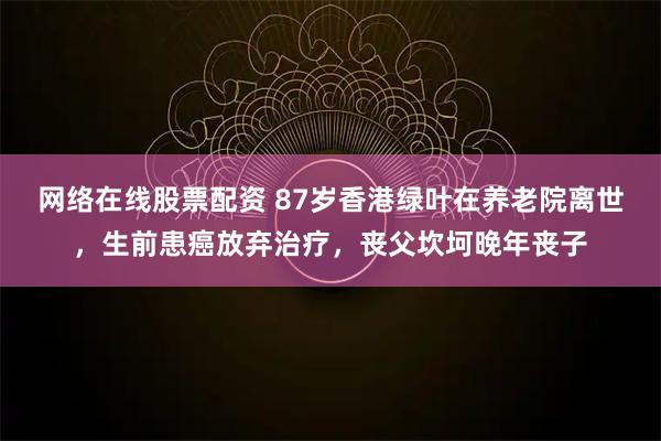 网络在线股票配资 87岁香港绿叶在养老院离世,生前患癌放弃治疗,丧父坎坷晚年丧子