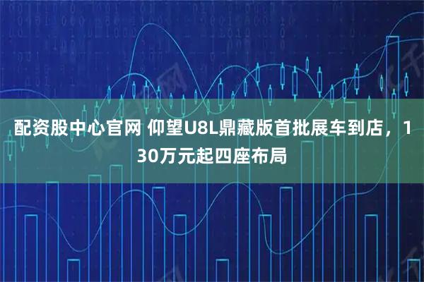 配资股中心官网 仰望U8L鼎藏版首批展车到店，130万元起四座布局