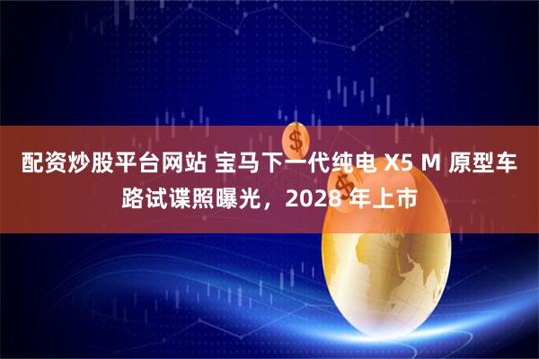 配资炒股平台网站 宝马下一代纯电 X5 M 原型车路试谍照曝光，2028 年上市