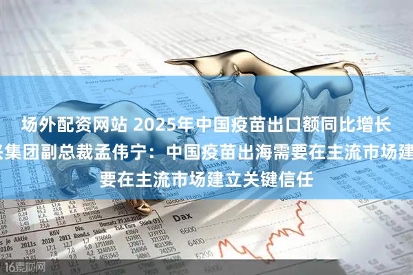 场外配资网站 2025年中国疫苗出口额同比增长超50% 科兴集团副总裁孟伟宁:中国疫苗出海需要在主流市场建立关键信任