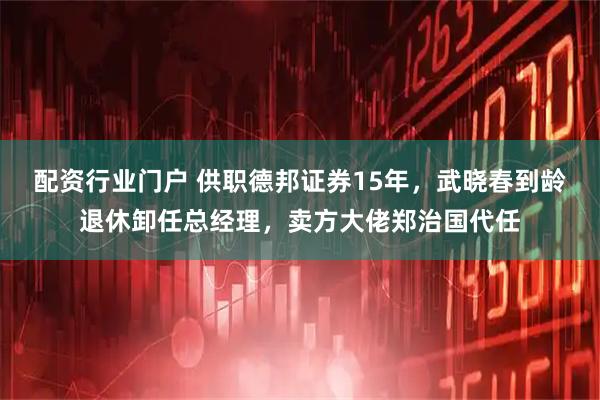 配资行业门户 供职德邦证券15年，武晓春到龄退休卸任总经理，卖方大佬郑治国代任
